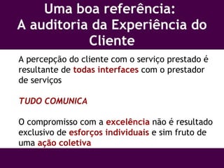 Uma boa referência:  A auditoria da Experiência do Cliente A percepção do cliente com o serviço prestado é resultante de  todas interfaces  com o prestador de serviços TUDO COMUNICA O compromisso com a  excelência  não é resultado exclusivo de  esforços individuais  e sim fruto de uma  ação coletiva 