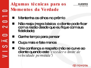 Mantenha os olhos no prêmio Não reaja (regra básica: o cliente pode ficar com a razão desde que eu fique com sua fidelidade) Ganhe tempo para pensar Ouça mais e fale menos Crie confiança e respeito (não se curve ao cliente quando este  “exceder o limite de velocidade permitida”) Algumas técnicas para os  Momentos da Verdade 
