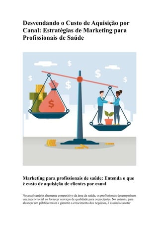 Desvendando o Custo de Aquisição por
Canal: Estratégias de Marketing para
Profissionais de Saúde
Marketing para profissionais de saúde: Entenda o que
é custo de aquisição de clientes por canal
No atual cenário altamente competitivo da área da saúde, os profissionais desempenham
um papel crucial ao fornecer serviços de qualidade para os pacientes. No entanto, para
alcançar um público maior e garantir o crescimento dos negócios, é essencial adotar
 