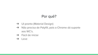 Por quê?
➔ UI pronto (Material Design)
➔ Não precisa de Polyfill, pois o Chrome dá suporte
aos WC’s.
➔ Fácil de iniciar
➔ Leve
 