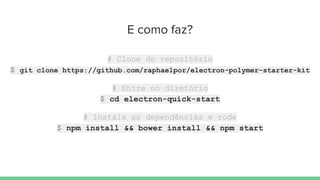 E como faz?
# Clone do repositório
$ git clone https://github.com/raphaelpor/electron-polymer-starter-kit
# Entre no diretório
$ cd electron-quick-start
# Instale as dependências e rode
$ npm install && bower install && npm start
 