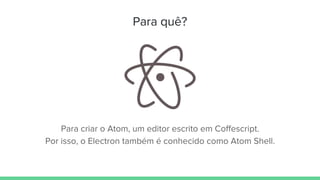 Para quê?
Para criar o Atom, um editor escrito em Coffescript.
Por isso, o Electron também é conhecido como Atom Shell.
 