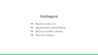 Vantagens
➔ Shared code / UI
➔ Atualizações automáticas
➔ Acesso às APIs nativas
➔ Fácil de integrar
 