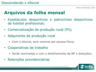 Helton Andrade, 2013
Desvendando o eSocial
Arquivos da folha mensal
• Espetáculos desportivos e patrocínios desportivos
de futebol profissional;
• Comercialização da produção rural (PJ);
• Adquirente de produção rural
 Com o eSocial, será nominal por pessoa física;
• Cooperativas de trabalho
 Serão nominadas e com o detalhamento da NF e deduções;
• Retenções previdenciárias
 