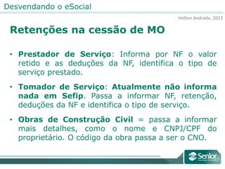 Helton Andrade, 2013
Desvendando o eSocial
Retenções na cessão de MO
• Prestador de Serviço: Informa por NF o valor
retido e as deduções da NF, identifica o tipo de
serviço prestado.
• Tomador de Serviço: Atualmente não informa
nada em Sefip. Passa a informar NF, retenção,
deduções da NF e identifica o tipo de serviço.
• Obras de Construção Civil = passa a informar
mais detalhes, como o nome e CNPJ/CPF do
proprietário. O código da obra passa a ser o CNO.
 
