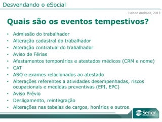 Helton Andrade, 2013
Desvendando o eSocial
Quais são os eventos tempestivos?
• Admissão do trabalhador
• Alteração cadastral do trabalhador
• Alteração contratual do trabalhador
• Aviso de Férias
• Afastamentos temporários e atestados médicos (CRM e nome)
• CAT
• ASO e exames relacionados ao atestado
• Alterações referentes a atividades desempenhadas, riscos
ocupacionais e medidas preventivas (EPI, EPC)
• Aviso Prévio
• Desligamento, reintegração
• Alterações nas tabelas de cargos, horários e outros.
 