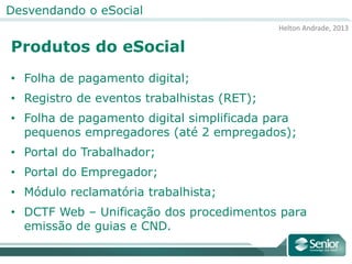 Helton Andrade, 2013
Desvendando o eSocial
Produtos do eSocial
• Folha de pagamento digital;
• Registro de eventos trabalhistas (RET);
• Folha de pagamento digital simplificada para
pequenos empregadores (até 2 empregados);
• Portal do Trabalhador;
• Portal do Empregador;
• Módulo reclamatória trabalhista;
• DCTF Web – Unificação dos procedimentos para
emissão de guias e CND.
 