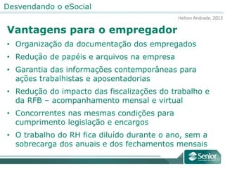 Helton Andrade, 2013
Desvendando o eSocial
Vantagens para o empregador
• Organização da documentação dos empregados
• Redução de papéis e arquivos na empresa
• Garantia das informações contemporâneas para
ações trabalhistas e aposentadorias
• Redução do impacto das fiscalizações do trabalho e
da RFB – acompanhamento mensal e virtual
• Concorrentes nas mesmas condições para
cumprimento legislação e encargos
• O trabalho do RH fica diluído durante o ano, sem a
sobrecarga dos anuais e dos fechamentos mensais
 
