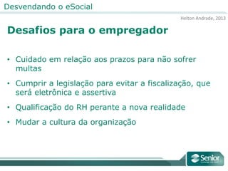 Helton Andrade, 2013
Desvendando o eSocial
Desafios para o empregador
• Cuidado em relação aos prazos para não sofrer
multas
• Cumprir a legislação para evitar a fiscalização, que
será eletrônica e assertiva
• Qualificação do RH perante a nova realidade
• Mudar a cultura da organização
 