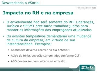Helton Andrade, 2013
Desvendando o eSocial
Impacto no RH e na empresa
• O envolvimento não será somente do RH! Lideranças,
Jurídico e SESMT precisarão trabalhar juntos para
manter as informações dos empregados atualizadas
• Os eventos tempestivos demandarão uma mudança
de cultura da empresa, em virtude de sua
instantaneidade. Exemplos:
 Admissões deverão ocorrer no dia anterior;
 Aviso de férias deverão ser emitidos conforme CLT;
 ASO deverá ser comunicado na emissão.
 
