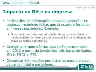 Helton Andrade, 2013
Desvendando o eSocial
Impacto no RH e na empresa
• Retificações de informações passadas poderão ser
custosas, reabrindo folhas que já estavam fechadas
em meses posteriores. Exemplo:
 O esquecimento de uma alteração de cargo com direito a
insalubridade no inicio do ano provocará uma retificação de
todas as folhas posteriores.
• Corrigir as inconsistências que serão apresentadas
em 2013 a partir da junção das três bases de dados:
INSS, FGTS e MTE.
• Completar informações nos sistemas para o arquivo
de carga inicial e posteriores.
 