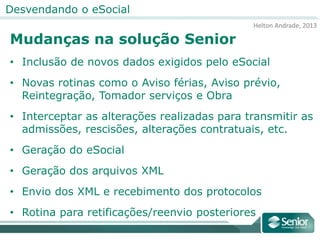 Helton Andrade, 2013
Desvendando o eSocial
Mudanças na solução Senior
• Inclusão de novos dados exigidos pelo eSocial
• Novas rotinas como o Aviso férias, Aviso prévio,
Reintegração, Tomador serviços e Obra
• Interceptar as alterações realizadas para transmitir as
admissões, rescisões, alterações contratuais, etc.
• Geração do eSocial
• Geração dos arquivos XML
• Envio dos XML e recebimento dos protocolos
• Rotina para retificações/reenvio posteriores
 