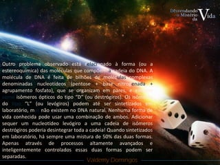 Valdemy DomingosValdemy Domingos
Outro problema observado está relacionado à forma (ou a
estereoquímica) das moléculas que compõem a cadeia do DNA. A
molécula de DNA é feita de bilhões de moléculas complexas
denominadas nucleotídeos (pentose + base nitrogenada +
agrupamento fosfato), que se organizam em pares, e existem
como isômeros ópticos do tipo “D” (ou destrógiros). Os isômeros
do tipo “L” (ou levógiros) podem até ser sintetizados em
laboratório, mas não existem no DNA natural. Nenhuma forma de
vida conhecida pode usar uma combinação de ambos. Adicionar
sequer um nucleotídeo levógiro a uma cadeia de isômeros
destrógiros poderia desintegrar toda a cadeia! Quando sintetizados
em laboratório, há sempre uma mistura de 50% das duas formas.
Apenas através de processos altamente avançados e
inteligentemente controlados essas duas formas podem ser
separadas.
 