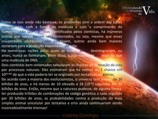 Valdemy DomingosValdemy Domingos
Como se isso ainda não bastasse, os problemas com a ordem das bases
nitrogenadas, com a forma da molécula e com o comprimento do
filamento, não são os únicos identificados pelos cientistas, há inúmeros
outros que necessitariam ser contornados, ou seja, mesmo que esses
insuperáveis obstáculos não existissem, outros ainda bem maiores
restariam para a produção expontânea de vida.
Há numerosas razões pelas quais as moléculas se desintegrariam, ou
antes, nunca se formariam. Além disso, a vida requer muito mais do que
uma molécula de DNA.
Dois cientistas bem renomados calcularam as chances da formação da vida
por processos naturais. Eles estimaram que há menos de 1 chance em
1040.000
de que a vida poderia ter se originado por tentativas aleatórias.
De acordo com a maioria dos evolucionistas, o universo tem menos de 30
bilhões de anos, e há menos de 10 elevado a 18 (1018
) segundos em 30
bilhões de anos. Então, mesmo que a natureza pudesse, de alguma forma,
ter produzido trilhões de combinações de código genético a cada segundo
por 30 bilhões de anos, as probabilidades contra a produção do mais
simples animal unicelular por tentativa e erro ainda continuariam sendo
inconcebivelmente imensas!
 
