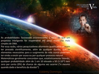 Valdemy DomingosValdemy Domingos
As probabilidades favorecem enormemente a idéia de que um
projetista inteligente foi responsável até pelas moléculas mais
simples de DNA.
Por essa razão, vários pesquisadores altamente qualificados pensam
ter provado cientificamente, além de qualquer dúvida, que os
elementos necessários para o surgimento da vida nunca poderiam
ter vindo a existir por acaso ou por qualquer processo natural.
Matemáticos geralmente concordam que, estatisticamente falando,
qualquer probabilidade além de 1 em 10 elevado a 50 (1:1050
) tem
zero por cento (0%) de chance de alguma vez ocorrer ("e mesmo
quando dado o benefício da dúvida!")
 