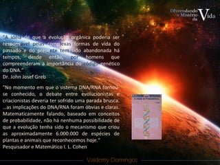 Valdemy DomingosValdemy Domingos
"A idéia de que a evolução orgânica poderia ser
responsável pelas complexas formas de vida do
passado e do presente tem sido abandonada há
tempos, desde então, por homens que
compreenderam a importância do código genético
do DNA.“
Dr. John Josef Greb
"No momento em que o sistema DNA/RNA tornou-
se conhecido, o debate entre evolucionistas e
criacionistas deveria ter sofrido uma parada brusca.
…as implicações do DNA/RNA foram óbvias e claras.
Matematicamente falando, baseado em conceitos
de probabilidade, não há nenhuma possibilidade de
que a evolução tenha sido o mecanismo que criou
as aproximadamente 6.000.000 de espécies de
plantas e animais que reconhecemos hoje.“
Pesquisador e Matemático I. L. Cohen
 
