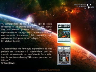 Valdemy DomingosValdemy Domingos
"A complexidade do mais simples tipo de célula
conhecido é tão grande que é impossível aceitar
que tal objeto pudesse ter sido montado
repentinamente por algum tipo de evento anormal,
enormemente improvável. Tal ocorrência não
poderia ser distinguida de um milagre."
Dr. Michael Denton
“A possibilidade de formação espontânea da vida
poderia ser comparada à possibilidade que um
tornado atravessando um depósito de ferro velho
tem de montar um Boeing 747 com as peças em seu
interior.”
Sir Fred Hoyle
 