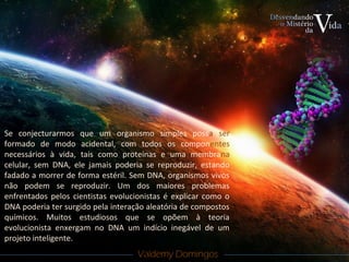 Valdemy DomingosValdemy Domingos
Se conjecturarmos que um organismo simples possa ser
formado de modo acidental, com todos os componentes
necessários à vida, tais como proteínas e uma membrana
celular, sem DNA, ele jamais poderia se reproduzir, estando
fadado a morrer de forma estéril. Sem DNA, organismos vivos
não podem se reproduzir. Um dos maiores problemas
enfrentados pelos cientistas evolucionistas é explicar como o
DNA poderia ter surgido pela interação aleatória de compostos
químicos. Muitos estudiosos que se opõem à teoria
evolucionista enxergam no DNA um indício inegável de um
projeto inteligente.
 