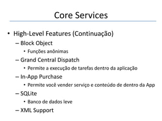 Core Services
• High-Level Features (Continuação)
– Block Object
• Funções anônimas

– Grand Central Dispatch
• Permite a execução de tarefas dentro da aplicação

– In-App Purchase
• Permite você vender serviço e conteúdo de dentro da App

– SQLite
• Banco de dados leve

– XML Support

 