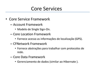 Core Services
• Core Service Framework
– Account Framework
• Modelo de Single Sign-On.

– Core Location Framework
• Fornece acesso as informações de localização (GPS).

– CFNetwork Framework
• Fornece abstrações para trabalhar com protocolos de
rede.

– Core Data Framework
• Gerenciamento de dados (similar ao Hibernate ).

 