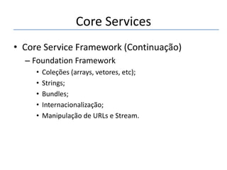 Core Services
• Core Service Framework (Continuação)
– Foundation Framework
•
•
•
•
•

Coleções (arrays, vetores, etc);
Strings;
Bundles;
Internacionalização;
Manipulação de URLs e Stream.

 