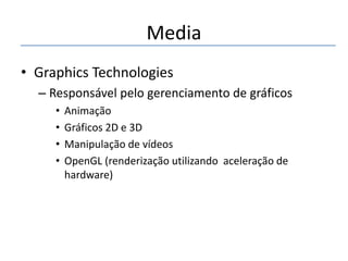 Media
• Graphics Technologies
– Responsável pelo gerenciamento de gráficos
•
•
•
•

Animação
Gráficos 2D e 3D
Manipulação de vídeos
OpenGL (renderização utilizando aceleração de
hardware)

 