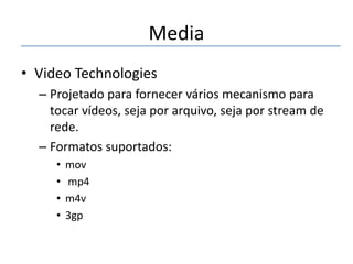 Media
• Video Technologies
– Projetado para fornecer vários mecanismo para
tocar vídeos, seja por arquivo, seja por stream de
rede.
– Formatos suportados:
•
•
•
•

mov
mp4
m4v
3gp

 