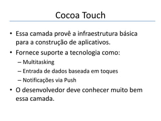 Cocoa Touch
• Essa camada provê a infraestrutura básica
para a construção de aplicativos.
• Fornece suporte a tecnologia como:
– Multitasking
– Entrada de dados baseada em toques
– Notificações via Push

• O desenvolvedor deve conhecer muito bem
essa camada.

 