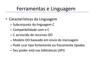 Ferramentas e Linguagem
• Características da Linguagem
– Subconjunto da linguagem C
– Compatibilidade com o C
– C acrescido de recursos OO
– Modelo OO baseado em envio de mensagem
– Pode usar tipo fortemente ou fracamente tipados
– Seu poder está nas bibliotecas (API)

 