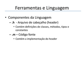 Ferramentas e Linguagem
• Componentes da Linguagem
– .h - Arquivo de cabeçalho (header)
• Contém definições de classes, métodos, tipos e
constantes

– .m – Código fonte
• Contém a implementação do header

 