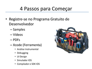 4 Passos para Começar
• Registre-se no Programa Gratuito de
Desenvolvedor
– Samples
– Vídeos
– PDFs
– Xcode (Ferramenta)
•
•
•
•
•

Análise Instrumental
Debugging
UI Design
Simulador IOS
Compilador e SDK IOS

 