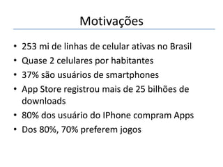 Motivações
•
•
•
•

253 mi de linhas de celular ativas no Brasil
Quase 2 celulares por habitantes
37% são usuários de smartphones
App Store registrou mais de 25 bilhões de
downloads
• 80% dos usuário do IPhone compram Apps
• Dos 80%, 70% preferem jogos

 