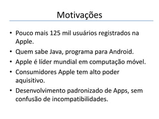 Motivações
• Pouco mais 125 mil usuários registrados na
Apple.
• Quem sabe Java, programa para Android.
• Apple é líder mundial em computação móvel.
• Consumidores Apple tem alto poder
aquisitivo.
• Desenvolvimento padronizado de Apps, sem
confusão de incompatibilidades.

 