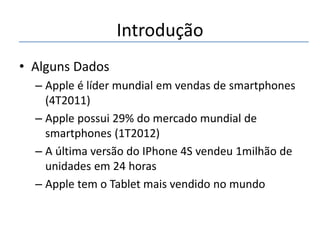 Introdução
• Alguns Dados
– Apple é líder mundial em vendas de smartphones
(4T2011)
– Apple possui 29% do mercado mundial de
smartphones (1T2012)
– A última versão do IPhone 4S vendeu 1milhão de
unidades em 24 horas
– Apple tem o Tablet mais vendido no mundo

 