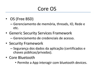 Core OS
• OS (Free BSD)
– Gerenciamento de memória, threads, IO, Rede e
etc.

• Generic Security Services Framework
– Gerenciamento de credenciais de acesso.

• Security Framework
– Segurança dos dados da aplicação (certificados e
chaves públicas/privadas).

• Core Bluetooth
• Permite a App interagir com bluetooth devices.

 