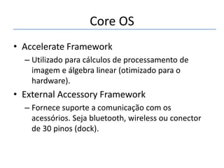 Core OS
• Accelerate Framework
– Utilizado para cálculos de processamento de
imagem e álgebra linear (otimizado para o
hardware).

• External Accessory Framework
– Fornece suporte a comunicação com os
acessórios. Seja bluetooth, wireless ou conector
de 30 pinos (dock).

 