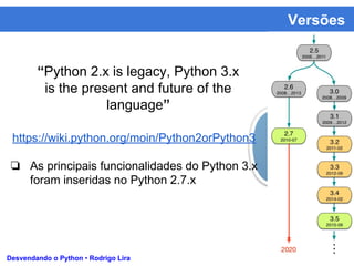 Versões
Desvendando o Python • Rodrigo Lira
“Python 2.x is legacy, Python 3.x
is the present and future of the
language”
https://wiki.python.org/moin/Python2orPython3
❏ As principais funcionalidades do Python 3.x
foram inseridas no Python 2.7.x
 