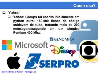 Quem usa?
Desvendando o Python • Rodrigo Lira
❏ Yahoo!
❏ Yahoo! Groups foi escrito inicialmente em
python puro: 180.000 linhas de código
cuidavam de tudo, tratando mais de 200
mensagens/segundo em um simples
Pentium 400 Mhz.
 