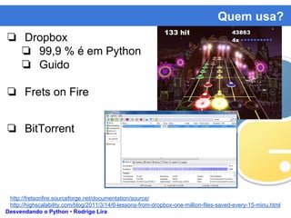 Quem usa?
Desvendando o Python • Rodrigo Lira
❏ Dropbox
❏ 99,9 % é em Python
❏ Guido
❏ Frets on Fire
❏ BitTorrent
http://fretsonfire.sourceforge.net/documentation/source/
http://highscalability.com/blog/2011/3/14/6-lessons-from-dropbox-one-million-files-saved-every-15-minu.html
 
