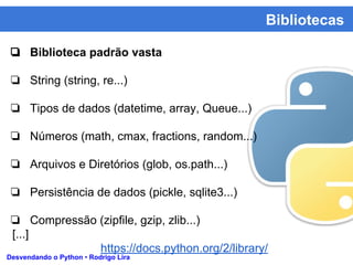 Bibliotecas
Desvendando o Python • Rodrigo Lira
❏ Biblioteca padrão vasta
❏ String (string, re...)
❏ Tipos de dados (datetime, array, Queue...)
❏ Números (math, cmax, fractions, random...)
❏ Arquivos e Diretórios (glob, os.path...)
❏ Persistência de dados (pickle, sqlite3...)
❏ Compressão (zipfile, gzip, zlib...)
[...]
https://docs.python.org/2/library/
 