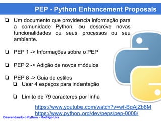 PEP - Python Enhancement Proposals
Desvendando o Python • Rodrigo Lira
❏ Um documento que providencia informação para
a comunidade Python, ou descreve novas
funcionalidades ou seus processos ou seu
ambiente.
❏ PEP 1 -> Informações sobre o PEP
❏ PEP 2 -> Adição de novos módulos
❏ PEP 8 -> Guia de estilos
❏ Usar 4 espaços para indentação
❏ Limite de 79 caracteres por linha
https://www.youtube.com/watch?v=wf-BqAjZb8M
https://www.python.org/dev/peps/pep-0008/
 