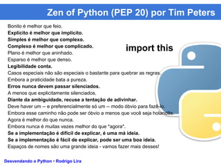Zen of Python (PEP 20) por Tim Peters
Desvendando o Python • Rodrigo Lira
Bonito é melhor que feio.
Explícito é melhor que implícito.
Simples é melhor que complexo.
Complexo é melhor que complicado.
Plano é melhor que aninhado.
Esparso é melhor que denso.
Legibilidade conta.
Casos especiais não são especiais o bastante para quebrar as regras.
Embora a praticidade bata a pureza.
Erros nunca devem passar silenciados.
A menos que explicitamente silenciados.
Diante da ambiguidade, recuse a tentação de adivinhar.
Deve haver um -- e preferencialmente só um -- modo óbvio para fazê-lo.
Embora esse caminho não pode ser óbvio a menos que você seja holandês.
Agora é melhor do que nunca.
Embora nunca é muitas vezes melhor do que *agora*.
Se a implementação é difícil de explicar, é uma má ideia.
Se a implementação é fácil de explicar, pode ser uma boa ideia.
Espaços de nomes são uma grande ideia - vamos fazer mais desses!
import this
 