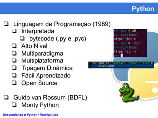Python
Desvendando o Python • Rodrigo Lira
❏ Linguagem de Programação (1989)
❏ Interpretada
❏ bytecode (.py e .pyc)
❏ Alto Nível
❏ Multiparadigma
❏ Multiplataforma
❏ Tipagem Dinâmica
❏ Fácil Aprendizado
❏ Open Source
❏ Guido van Rossum (BDFL)
❏ Monty Python
 