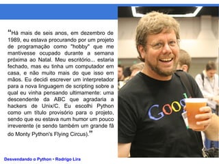 Python
Desvendando o Python • Rodrigo Lira
“Há mais de seis anos, em dezembro de
1989, eu estava procurando por um projeto
de programação como "hobby" que me
mantivesse ocupado durante a semana
próxima ao Natal. Meu escritório... estaria
fechado, mas eu tinha um computador em
casa, e não muito mais do que isso em
mãos. Eu decidi escrever um interpretador
para a nova linguagem de scripting sobre a
qual eu vinha pensando ultimamente: uma
descendente da ABC que agradaria a
hackers de Unix/C. Eu escolhi Python
como um título provisório para o projeto,
sendo que eu estava num humor um pouco
irreverente (e sendo também um grande fã
do Monty Python's Flying Circus).”
 