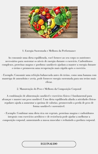 1. Energia Sustentada e Melhora da Performance
Ao consumir uma dieta equilibrada, você fornece ao seu corpo os nutrientes
necessários para sustentar os níveis de energia durante o exercício. Carboidratos
complexos, proteínas magras e gorduras saudáveis ajudam a manter a energia durante
o treino e promovem uma recuperação mais rápida após o exercício.
- Exemplo: Consumir uma refeição balanceada antes do treino, como uma banana com
manteiga de amendoim e aveia, pode fornecer energia sustentada para um treino mais
eficaz.
2. Manutenção do Peso e Melhora da Composição Corporal
A combinação de alimentação saudável e exercícios físicos é fundamental para
alcançar e manter um peso saudável. Uma dieta equilibrada aliada a atividades físicas
regulares ajuda a aumentar a queima de calorias, promovendo a perda de peso de
forma saudável e sustentável.
- Exemplo: Combinar uma dieta rica em vegetais, proteínas magras e carboidratos
integrais com exercícios aeróbicos e de resistência pode ajudar a melhorar a
composição corporal, aumentando a massa muscular e reduzindo a gordura corporal.
EGUINALDO
 