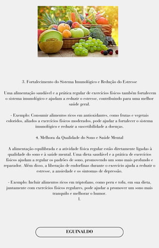 3. Fortalecimento do Sistema Imunológico e Redução do Estresse
Uma alimentação saudável e a prática regular de exercícios físicos também fortalecem
o sistema imunológico e ajudam a reduzir o estresse, contribuindo para uma melhor
saúde geral.
- Exemplo: Consumir alimentos ricos em antioxidantes, como frutas e vegetais
coloridos, aliados a exercícios físicos moderados, pode ajudar a fortalecer o sistema
imunológico e reduzir a suscetibilidade a doenças.
4. Melhora da Qualidade do Sono e Saúde Mental
A alimentação equilibrada e a atividade física regular estão diretamente ligadas à
qualidade do sono e à saúde mental. Uma dieta saudável e a prática de exercícios
físicos ajudam a regular os padrões de sono, promovendo um sono mais profundo e
reparador. Além disso, a liberação de endorfinas durante o exercício ajuda a reduzir o
estresse, a ansiedade e os sintomas de depressão.
- Exemplo: Incluir alimentos ricos em triptofano, como peru e tofu, em sua dieta,
juntamente com exercícios físicos regulares, pode ajudar a promover um sono mais
tranquilo e melhorar o humor.
l.
EGUINALDO
 