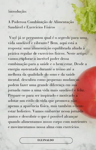 Introdução:
A Poderosa Combinação de Alimentação
Saudável e Exercícios Físicos
Você já se perguntou qual é o segredo para uma
vida saudável e vibrante? Bem, aqui está a
resposta: uma alimentação equilibrada aliada à
prática regular de exercícios físicos. Neste artigo,
vamos explorar o incrível poder dessa
combinação para a saúde e o bem-estar. Desde a
energia sustentada durante o treino até a
melhora da qualidade do sono e da saúde
mental, descubra como pequenas mudanças
podem fazer uma grande diferença em sua
jornada rumo a uma vida mais saudável e feliz.
Prepare-se para ser inspirado e motivado a
adotar um estilo de vida que promova não
apenas a aparência física, mas também o bem-
estar holístico. Vamos embarcar nessa jornada
juntos e descobrir o que é possível alcançar
quando alimentamos nosso corpo com nutrientes
e movimentamos nossa alma com exercícios.
EGUINALDO
 