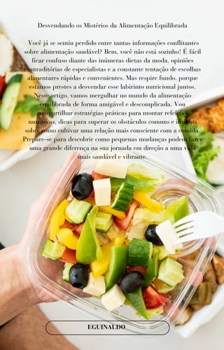 Desvendando os Mistérios da Alimentação Equilibrada
Você já se sentiu perdido entre tantas informações conflitantes
sobre alimentação saudável? Bem, você não está sozinho! É fácil
ficar confuso diante das inúmeras dietas da moda, opiniões
contraditórias de especialistas e a constante tentação de escolhas
alimentares rápidas e convenientes. Mas respire fundo, porque
estamos prestes a desvendar esse labirinto nutricional juntos.
Neste artigo, vamos mergulhar no mundo da alimentação
equilibrada de forma amigável e descomplicada. Vou
compartilhar estratégias práticas para montar refeições
nutritivas, dicas para superar os obstáculos comuns e insights
sobre como cultivar uma relação mais consciente com a comida.
Prepare-se para descobrir como pequenas mudanças podem fazer
uma grande diferença na sua jornada em direção a uma vida
mais saudável e vibrante.
EGUINALDO
 