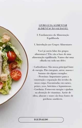 LIVRO GUIA ALIMENTAR
ALIMENTAÇÃO SAUDAVEL
I. Fundamentos da Alimentação
Equilibrada
1. Introdução aos Grupos Alimentares
Você já ouviu falar dos grupos
alimentares? Eles são a base de uma
alimentação equilibrada. Vamos dar uma
olhada em cada um deles:
- Carboidratos: São nossa principal fonte
de energia. Pães integrais, arroz, massa e
batatas são alguns exemplos.
- Proteínas: Importantes para a
construção e reparação dos tecidos do
nosso corpo. Encontradas em carnes,
peixes, ovos, laticínios e leguminosas.
- Gorduras: Fornecem energia e ajudam
na absorção de vitaminas. Azeite de
oliva, abacate e nozes são boas fontes de
gorduras saudáveis.
EGUINALDO
 