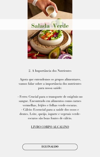 2. A Importância dos Nutrientes
Agora que entendemos os grupos alimentares,
vamos falar sobre a importância dos nutrientes
para nossa saúde:
- Ferro: Crucial para o transporte de oxigênio no
sangue. Encontrado em alimentos como carnes
vermelhas, feijões e folhas verde-escuras.
- Cálcio: Essencial para a saúde dos ossos e
dentes. Leite, queijo, iogurte e vegetais verde-
escuros são boas fontes de cálcio.
LIVRO CORPO ALCALINO
EGUINALDO
Salada Verde
 
